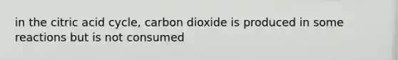 in the citric acid cycle, carbon dioxide is produced in some reactions but is not consumed