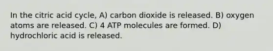 In the citric acid cycle, A) carbon dioxide is released. B) oxygen atoms are released. C) 4 ATP molecules are formed. D) hydrochloric acid is released.