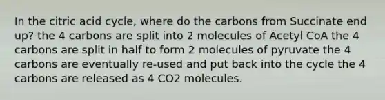 In the citric acid cycle, where do the carbons from Succinate end up? the 4 carbons are split into 2 molecules of Acetyl CoA the 4 carbons are split in half to form 2 molecules of pyruvate the 4 carbons are eventually re-used and put back into the cycle the 4 carbons are released as 4 CO2 molecules.