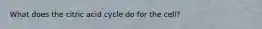 What does the citric acid cycle do for the cell?
