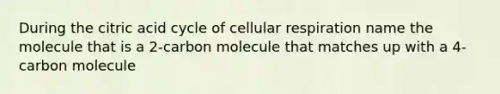 During the citric acid cycle of <a href='https://www.questionai.com/knowledge/k1IqNYBAJw-cellular-respiration' class='anchor-knowledge'>cellular respiration</a> name the molecule that is a 2-carbon molecule that matches up with a 4-carbon molecule