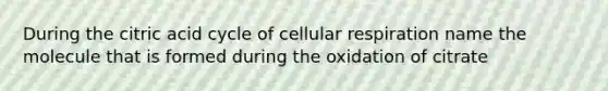 During the citric acid cycle of cellular respiration name the molecule that is formed during the oxidation of citrate