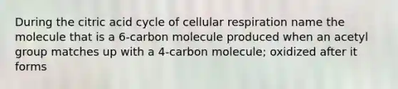 During the citric acid cycle of <a href='https://www.questionai.com/knowledge/k1IqNYBAJw-cellular-respiration' class='anchor-knowledge'>cellular respiration</a> name the molecule that is a 6-carbon molecule produced when an acetyl group matches up with a 4-carbon molecule; oxidized after it forms