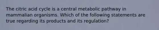 The citric acid cycle is a central metabolic pathway in mammalian organisms. Which of the following statements are true regarding its products and its regulation?