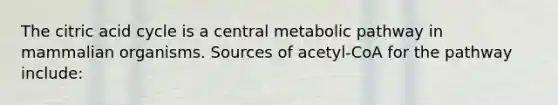 The citric acid cycle is a central metabolic pathway in mammalian organisms. Sources of acetyl-CoA for the pathway include: