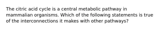 The citric acid cycle is a central metabolic pathway in mammalian organisms. Which of the following statements is true of the interconnections it makes with other pathways?