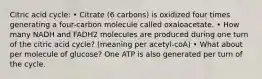 Citric acid cycle: • Citrate (6 carbons) is oxidized four times generating a four-carbon molecule called oxaloacetate. • How many NADH and FADH2 molecules are produced during one turn of the citric acid cycle? (meaning per acetyl-coA) • What about per molecule of glucose? One ATP is also generated per turn of the cycle.