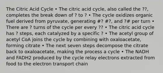 The Citric Acid Cycle • The citric acid cycle, also called the ??, completes the break down of ? to ? • The cycle oxidizes organic fuel derived from pyruvate, generating #? #?, and ?# per turn • There are ? turns of the cycle per every ?? • The citric acid cycle has ? steps, each catalyzed by a specific ? • The acetyl group of acetyl CoA joins the cycle by combining with oxaloacetate, forming citrate • The next seven steps decompose the citrate back to oxaloacetate, making the process a cycle • The NADH and FADH2 produced by the cycle relay electrons extracted from food to the electron transport chain