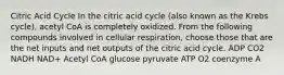 Citric Acid Cycle In the citric acid cycle (also known as the Krebs cycle), acetyl CoA is completely oxidized. From the following compounds involved in cellular respiration, choose those that are the net inputs and net outputs of the citric acid cycle. ADP CO2 NADH NAD+ Acetyl CoA glucose pyruvate ATP O2 coenzyme A