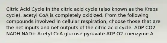 Citric Acid Cycle In the citric acid cycle (also known as the <a href='https://www.questionai.com/knowledge/kqfW58SNl2-krebs-cycle' class='anchor-knowledge'>krebs cycle</a>), acetyl CoA is completely oxidized. From the following compounds involved in <a href='https://www.questionai.com/knowledge/k1IqNYBAJw-cellular-respiration' class='anchor-knowledge'>cellular respiration</a>, choose those that are the net inputs and net outputs of the citric acid cycle. ADP CO2 NADH NAD+ Acetyl CoA glucose pyruvate ATP O2 coenzyme A