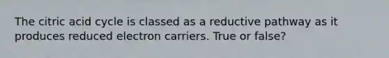 The citric acid cycle is classed as a reductive pathway as it produces reduced electron carriers. True or false?
