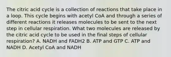 The citric acid cycle is a collection of reactions that take place in a loop. This cycle begins with acetyl CoA and through a series of different reactions it releases molecules to be sent to the next step in cellular respiration. What two molecules are released by the citric acid cycle to be used in the final steps of cellular respiration? A. NADH and FADH2 B. ATP and GTP C. ATP and NADH D. Acetyl CoA and NADH