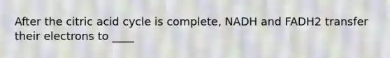 After the citric acid cycle is complete, NADH and FADH2 transfer their electrons to ____