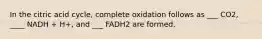 In the citric acid cycle, complete oxidation follows as ___ CO2, ____ NADH + H+, and ___ FADH2 are formed.