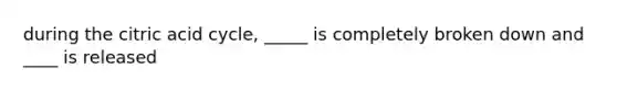 during the citric acid cycle, _____ is completely broken down and ____ is released