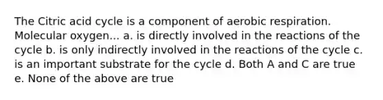 The Citric acid cycle is a component of aerobic respiration. Molecular oxygen... a. is directly involved in the reactions of the cycle b. is only indirectly involved in the reactions of the cycle c. is an important substrate for the cycle d. Both A and C are true e. None of the above are true