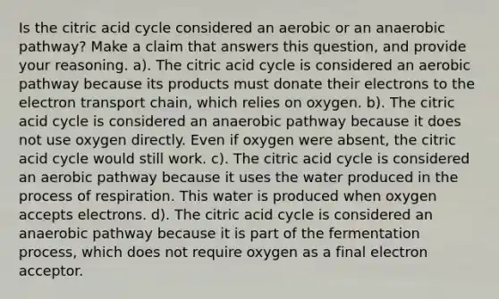 Is the citric acid cycle considered an aerobic or an anaerobic pathway? Make a claim that answers this question, and provide your reasoning. a). The citric acid cycle is considered an aerobic pathway because its products must donate their electrons to the electron transport chain, which relies on oxygen. b). The citric acid cycle is considered an anaerobic pathway because it does not use oxygen directly. Even if oxygen were absent, the citric acid cycle would still work. c). The citric acid cycle is considered an aerobic pathway because it uses the water produced in the process of respiration. This water is produced when oxygen accepts electrons. d). The citric acid cycle is considered an anaerobic pathway because it is part of the fermentation process, which does not require oxygen as a final electron acceptor.