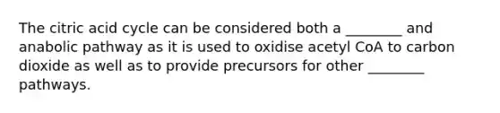 The citric acid cycle can be considered both a ________ and anabolic pathway as it is used to oxidise acetyl CoA to carbon dioxide as well as to provide precursors for other ________ pathways.