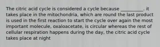 The citric acid cycle is considered a cycle because __________. it takes place in the mitochondria, which are round the last product is used in the first reaction to start the cycle over again the most important molecule, oxaloacetate, is circular whereas the rest of cellular respiration happens during the day, the citric acid cycle takes place at night