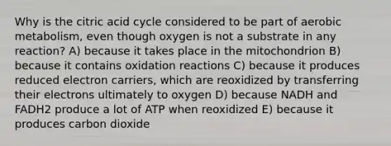 Why is the citric acid cycle considered to be part of aerobic metabolism, even though oxygen is not a substrate in any reaction? A) because it takes place in the mitochondrion B) because it contains oxidation reactions C) because it produces reduced electron carriers, which are reoxidized by transferring their electrons ultimately to oxygen D) because NADH and FADH2 produce a lot of ATP when reoxidized E) because it produces carbon dioxide