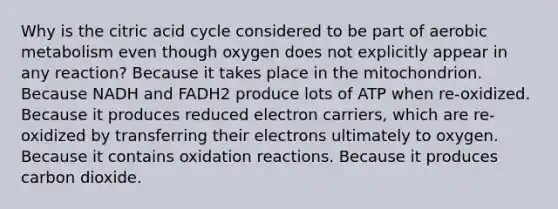 Why is the citric acid cycle considered to be part of aerobic metabolism even though oxygen does not explicitly appear in any reaction? Because it takes place in the mitochondrion. Because NADH and FADH2 produce lots of ATP when re-oxidized. Because it produces reduced electron carriers, which are re-oxidized by transferring their electrons ultimately to oxygen. Because it contains oxidation reactions. Because it produces carbon dioxide.