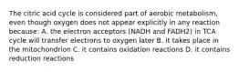 The citric acid cycle is considered part of aerobic metabolism, even though oxygen does not appear explicitly in any reaction because: A. the electron acceptors (NADH and FADH2) in TCA cycle will transfer electrons to oxygen later B. it takes place in the mitochondrion C. it contains oxidation reactions D. it contains reduction reactions
