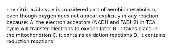 The citric acid cycle is considered part of aerobic metabolism, even though oxygen does not appear explicitly in any reaction because: A. the electron acceptors (NADH and FADH2) in TCA cycle will transfer electrons to oxygen later B. it takes place in the mitochondrion C. it contains oxidation reactions D. it contains reduction reactions