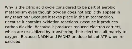 Why is the citric acid cycle considered to be part of aerobic metabolism even though oxygen does not explicitly appear in any reaction? Because it takes place in the mitochondrion. Because it contains oxidation reactions. Because it produces carbon dioxide. Because it produces reduced electron carriers, which are re-oxidized by transferring their electrons ultimately to oxygen. Because NADH and FADH2 produce lots of ATP when re-oxidized.