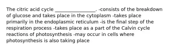 The citric acid cycle _________________. -consists of the breakdown of glucose and takes place in the cytoplasm -takes place primarily in the endoplasmic reticulum -is the final step of the respiration process -takes place as a part of the Calvin cycle reactions of photosynthesis -may occur in cells where photosynthesis is also taking place