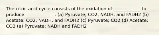 The citric acid cycle consists of the oxidation of ____________ to produce _____________. (a) Pyruvate; CO2, NADH, and FADH2 (b) Acetate; CO2, NADH, and FADH2 (c) Pyruvate; CO2 (d) Acetate; CO2 (e) Pyruvate; NADH and FADH2