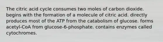 The citric acid cycle consumes two moles of carbon dioxide. begins with the formation of a molecule of citric acid. directly produces most of the ATP from the catabolism of glucose. forms acetyl-CoA from glucose-6-phosphate. contains enzymes called cytochromes.