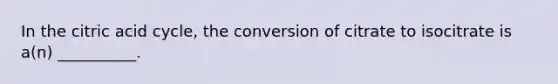 In the citric acid cycle, the conversion of citrate to isocitrate is a(n) __________.