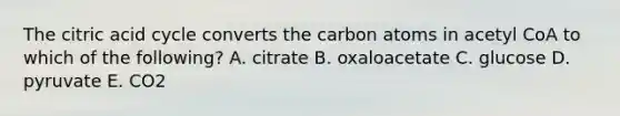 The citric acid cycle converts the carbon atoms in acetyl CoA to which of the following? A. citrate B. oxaloacetate C. glucose D. pyruvate E. CO2