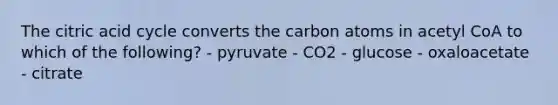 The citric acid cycle converts the carbon atoms in acetyl CoA to which of the following? - pyruvate - CO2 - glucose - oxaloacetate - citrate