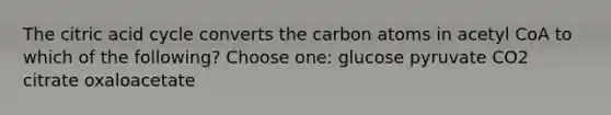 The citric acid cycle converts the carbon atoms in acetyl CoA to which of the following? Choose one: glucose pyruvate CO2 citrate oxaloacetate