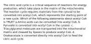 The citric acid cycle is a critical sequence of reactions for energy production, which take place in the matrix of the mitochondria. The reaction cycle requires materials from the cytosol to be converted into acetyl CoA, which represents the starting point of a new cycle. Which of the following statements about acetyl CoA is TRUE? ​a.​Amino acids can be converted into acetyl CoA. ​b.​Pyruvate is converted into acetyl CoA in the cytosol. ​c.​Triacylglycerol molecules are transported into the mitochondrial matrix and cleaved by lipases to produce acetyl CoA. ​d.​Oxaloacetate is converted directly into acetyl CoA to feed the citric acid cycle.