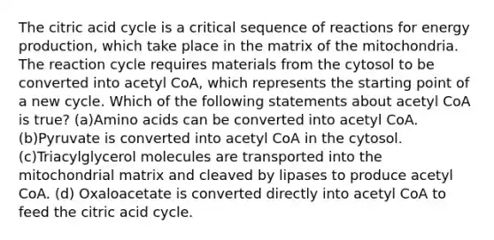 The citric acid cycle is a critical sequence of reactions for energy production, which take place in the matrix of the mitochondria. The reaction cycle requires materials from the cytosol to be converted into acetyl CoA, which represents the starting point of a new cycle. Which of the following statements about acetyl CoA is true? (a)Amino acids can be converted into acetyl CoA. (b)Pyruvate is converted into acetyl CoA in the cytosol. (c)Triacylglycerol molecules are transported into the mitochondrial matrix and cleaved by lipases to produce acetyl CoA. (d) Oxaloacetate is converted directly into acetyl CoA to feed the citric acid cycle.