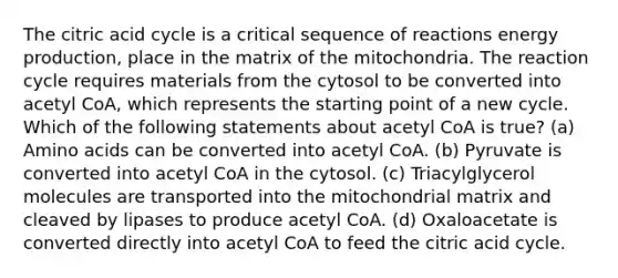 The citric acid cycle is a critical sequence of reactions <a href='https://www.questionai.com/knowledge/k3xoUYcii1-energy-production' class='anchor-knowledge'>energy production</a>, place in the matrix of the mitochondria. The reaction cycle requires materials from the cytosol to be converted into acetyl CoA, which represents the starting point of a new cycle. Which of the following statements about acetyl CoA is true? (a) <a href='https://www.questionai.com/knowledge/k9gb720LCl-amino-acids' class='anchor-knowledge'>amino acids</a> can be converted into acetyl CoA. (b) Pyruvate is converted into acetyl CoA in the cytosol. (c) Triacylglycerol molecules are transported into the mitochondrial matrix and cleaved by lipases to produce acetyl CoA. (d) Oxaloacetate is converted directly into acetyl CoA to feed the citric acid cycle.