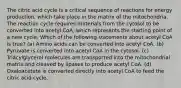 The citric acid cycle is a critical sequence of reactions for energy production, which take place in the matrix of the mitochondria. The reaction cycle requires materials from the cytosol to be converted into acetyl CoA, which represents the starting point of a new cycle. Which of the following statements about acetyl CoA is true? (a) Amino acids can be converted into acetyl CoA. (b) Pyruvate is converted into acetyl CoA in the cytosol. (c) Triacylglycerol molecules are transported into the mitochondrial matrix and cleaved by lipases to produce acetyl CoA. (d) Oxaloacetate is converted directly into acetyl CoA to feed the citric acid cycle.