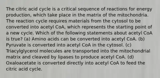 The citric acid cycle is a critical sequence of reactions for energy production, which take place in the matrix of the mitochondria. The reaction cycle requires materials from the cytosol to be converted into acetyl CoA, which represents the starting point of a new cycle. Which of the following statements about acetyl CoA is true? (a) Amino acids can be converted into acetyl CoA. (b) Pyruvate is converted into acetyl CoA in the cytosol. (c) Triacylglycerol molecules are transported into the mitochondrial matrix and cleaved by lipases to produce acetyl CoA. (d) Oxaloacetate is converted directly into acetyl CoA to feed the citric acid cycle.