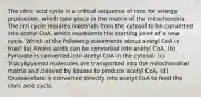 The citric acid cycle is a critical sequence of rxns for energy production, which take place in the matrix of the mitochondria. The rxn cycle requires materials from the cytosol to be converted into acetyl CoA, which represents the starting point of a new cycle. Which of the following statements about acetyl CoA is true? (a) Amino acids can be converted into acetyl CoA. (b) Pyruvate is converted into acetyl CoA in the cytosol. (c) Triacylglycerol molecules are transported into the mitochondrial matrix and cleaved by lipases to produce acetyl CoA. (d) Oxaloacetate is converted directly into acetyl CoA to feed the citric acid cycle.