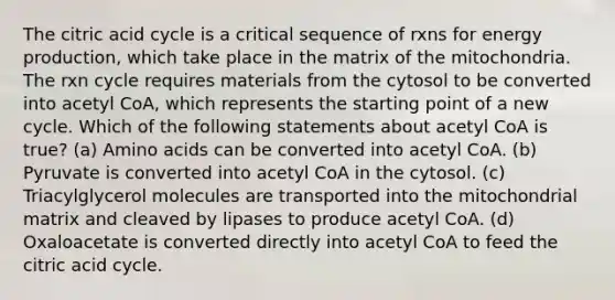 The citric acid cycle is a critical sequence of rxns for energy production, which take place in the matrix of the mitochondria. The rxn cycle requires materials from the cytosol to be converted into acetyl CoA, which represents the starting point of a new cycle. Which of the following statements about acetyl CoA is true? (a) Amino acids can be converted into acetyl CoA. (b) Pyruvate is converted into acetyl CoA in the cytosol. (c) Triacylglycerol molecules are transported into the mitochondrial matrix and cleaved by lipases to produce acetyl CoA. (d) Oxaloacetate is converted directly into acetyl CoA to feed the citric acid cycle.