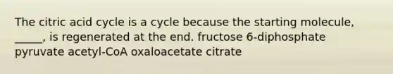 The citric acid cycle is a cycle because the starting molecule, _____, is regenerated at the end. fructose 6-diphosphate pyruvate acetyl-CoA oxaloacetate citrate