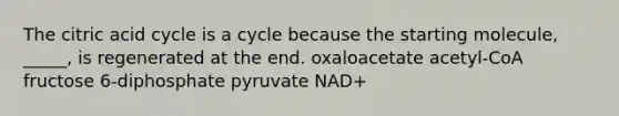 The citric acid cycle is a cycle because the starting molecule, _____, is regenerated at the end. oxaloacetate acetyl-CoA fructose 6-diphosphate pyruvate NAD+