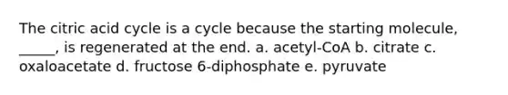 The citric acid cycle is a cycle because the starting molecule, _____, is regenerated at the end. a. acetyl-CoA b. citrate c. oxaloacetate d. fructose 6-diphosphate e. pyruvate