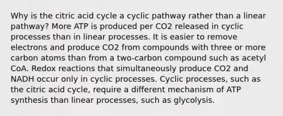 Why is the citric acid cycle a cyclic pathway rather than a linear pathway? More ATP is produced per CO2 released in cyclic processes than in linear processes. It is easier to remove electrons and produce CO2 from compounds with three or more carbon atoms than from a two-carbon compound such as acetyl CoA. Redox reactions that simultaneously produce CO2 and NADH occur only in cyclic processes. Cyclic processes, such as the citric acid cycle, require a different mechanism of ATP synthesis than linear processes, such as glycolysis.