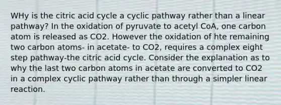 WHy is the citric acid cycle a cyclic pathway rather than a linear pathway? In the oxidation of pyruvate to acetyl CoA, one carbon atom is released as CO2. However the oxidation of hte remaining two carbon atoms- in acetate- to CO2, requires a complex eight step pathway-the citric acid cycle. Consider the explanation as to why the last two carbon atoms in acetate are converted to CO2 in a complex cyclic pathway rather than through a simpler linear reaction.