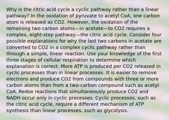 Why is the citric acid cycle a cyclic pathway rather than a linear pathway? In the oxidation of pyruvate to acetyl CoA, one carbon atom is released as CO2. However, the oxidation of the remaining two carbon atoms—in acetate—to CO2 requires a complex, eight-step pathway—the citric acid cycle. Consider four possible explanations for why the last two carbons in acetate are converted to CO2 in a complex cyclic pathway rather than through a simple, linear reaction. Use your knowledge of the first three stages of cellular respiration to determine which explanation is correct. More ATP is produced per CO2 released in cyclic processes than in linear processes. It is easier to remove electrons and produce CO2 from compounds with three or more carbon atoms than from a two-carbon compound such as acetyl CoA. Redox reactions that simultaneously produce CO2 and NADH occur only in cyclic processes. Cyclic processes, such as the citric acid cycle, require a different mechanism of ATP synthesis than linear processes, such as glycolysis.