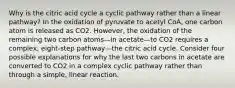 Why is the citric acid cycle a cyclic pathway rather than a linear pathway? In the oxidation of pyruvate to acetyl CoA, one carbon atom is released as CO2. However, the oxidation of the remaining two carbon atoms—in acetate—to CO2 requires a complex, eight-step pathway—the citric acid cycle. Consider four possible explanations for why the last two carbons in acetate are converted to CO2 in a complex cyclic pathway rather than through a simple, linear reaction.