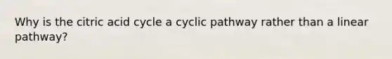 Why is the citric acid cycle a cyclic pathway rather than a linear pathway?